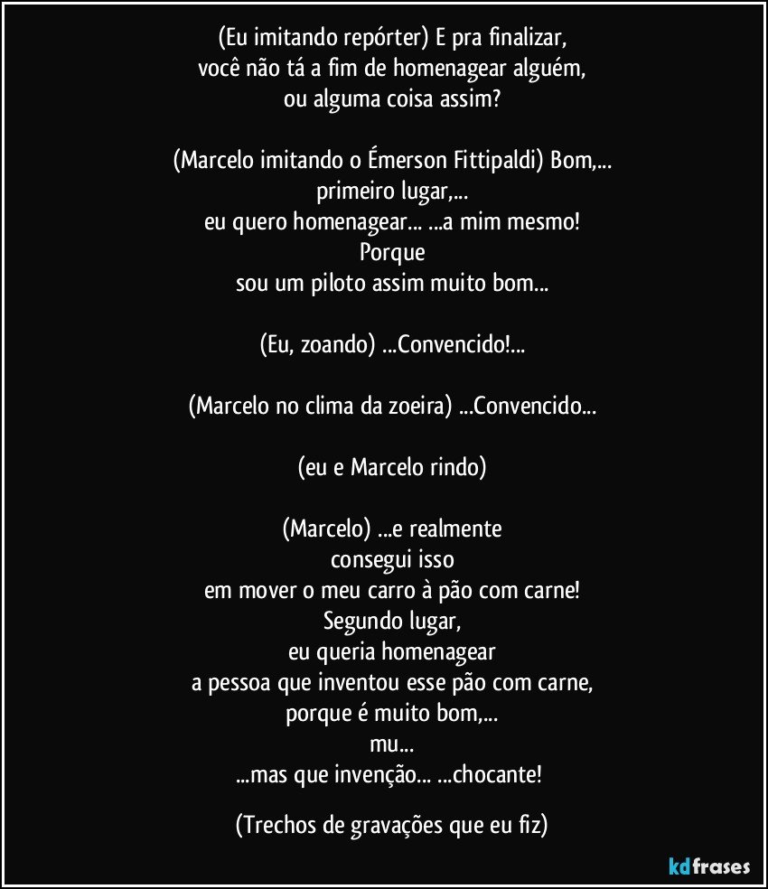 (Eu imitando repórter) E pra finalizar,
você não tá a fim de homenagear alguém,
ou alguma coisa assim?

(Marcelo imitando o Émerson Fittipaldi) Bom,...
primeiro lugar,...
eu quero homenagear... ...a mim mesmo!
Porque
sou um piloto assim muito bom...

(Eu, zoando) ...Convencido!...

(Marcelo no clima da zoeira) ...Convencido...

(eu e Marcelo rindo)

(Marcelo) ...e realmente
consegui isso
em mover o meu carro à pão com carne!
Segundo lugar,
eu queria homenagear
a pessoa que inventou esse pão com carne,
porque é muito bom,...
mu...
...mas que invenção... ...chocante! (Trechos de gravações que eu fiz)