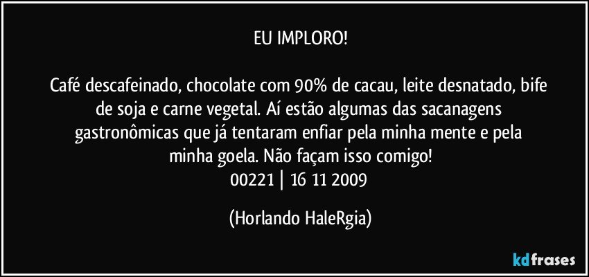 EU IMPLORO!

Café descafeinado, chocolate com 90% de cacau, leite desnatado, bife de soja e carne vegetal. Aí estão algumas das sacanagens gastronômicas que já tentaram enfiar pela minha mente e pela minha goela. Não façam isso comigo!
00221 | 16/11/2009 (Horlando HaleRgia)