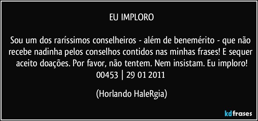 EU IMPLORO

Sou um dos raríssimos conselheiros - além de benemérito - que não recebe nadinha pelos conselhos contidos nas minhas frases! E sequer aceito doações. Por favor, não tentem. Nem insistam. Eu imploro!
00453 | 29/01/2011 (Horlando HaleRgia)