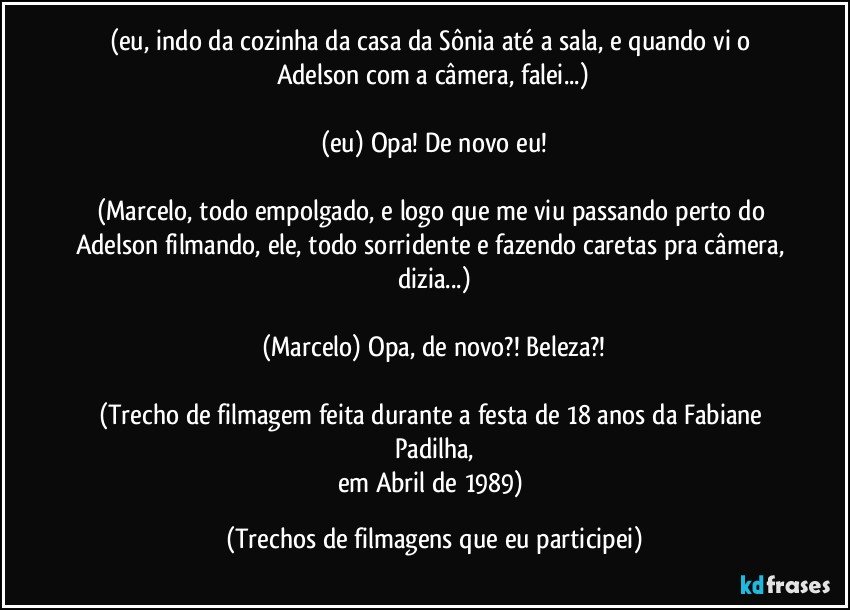 (eu, indo da cozinha da casa da Sônia até a sala, e quando vi o Adelson com a câmera, falei...)

(eu) Opa! De novo eu!

(Marcelo, todo empolgado, e logo que me viu passando perto do Adelson filmando, ele, todo sorridente e fazendo caretas pra câmera, dizia...)

(Marcelo) Opa, de novo?! Beleza?!

(Trecho de filmagem feita durante a festa de 18 anos da Fabiane Padilha,
em Abril de 1989) (Trechos de filmagens que eu participei)