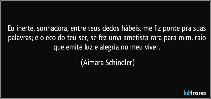 Eu inerte, sonhadora, entre teus dedos hábeis, me fiz ponte pra suas palavras;  e o eco do teu ser, se fez uma ametista rara para mim, raio que emite luz e alegria no meu viver. (Aimara Schindler)