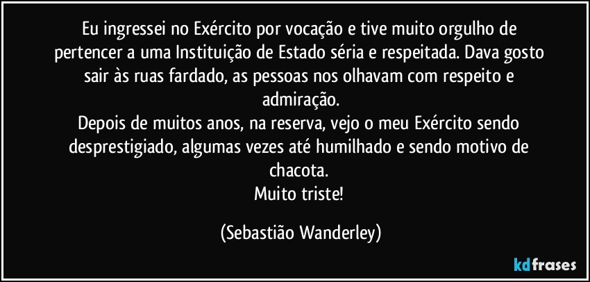 Eu ingressei no Exército por vocação e tive muito orgulho de pertencer a uma Instituição de Estado séria e respeitada. Dava gosto sair às ruas fardado, as pessoas nos olhavam com respeito e admiração.
Depois de muitos anos, na reserva, vejo o meu Exército sendo desprestigiado, algumas vezes até humilhado e sendo motivo de chacota. 
Muito triste! (Sebastião Wanderley)