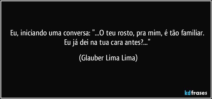 Eu, iniciando uma conversa: "...O teu rosto, pra mim, é tão familiar. Eu já dei na tua cara antes?..." (Glauber Lima Lima)