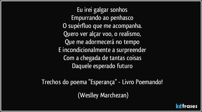 Eu irei galgar sonhos 
Empurrando ao penhasco 
O supérfluo que me acompanha. 
Quero ver alçar voo, o realismo, 
Que me adormecerá no tempo 
E incondicionalmente a surpreender 
Com a chegada de tantas coisas 
Daquele esperado futuro 

Trechos do poema "Esperança" - Livro Poemando! (Weslley Marchezan)