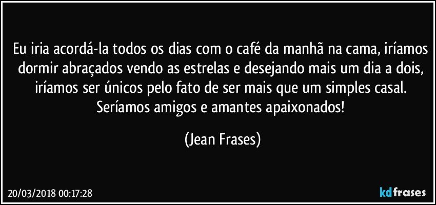 Eu iria acordá-la todos os dias com o café da manhã na cama, iríamos dormir abraçados vendo as estrelas e desejando mais um dia a dois, iríamos ser únicos pelo fato de ser mais que um simples casal. Seríamos amigos e amantes apaixonados! (Jean Frases)