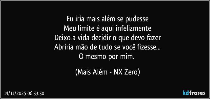Eu iria mais além se pudesse
Meu limite é aqui infelizmente
Deixo a vida decidir o que devo fazer
Abriria mão de tudo se você fizesse...
O mesmo por mim. (Mais Além - NX Zero)