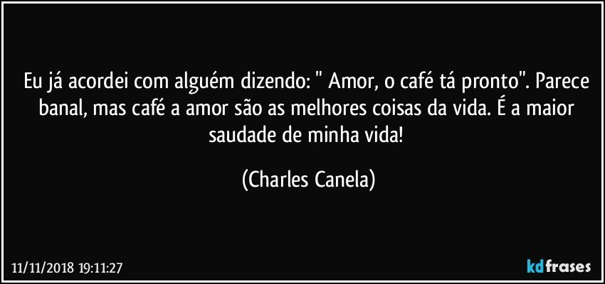 Eu já acordei com alguém dizendo: " Amor, o café tá pronto". Parece banal, mas café a amor são as melhores coisas da vida. É a maior saudade de minha vida! (Charles Canela)