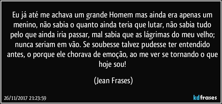 Eu já até me achava um grande Homem mas ainda era apenas um menino, não sabia o quanto ainda teria que lutar, não sabia tudo pelo que ainda iria passar, mal sabia que as lágrimas do meu velho; nunca seriam em vão. Se soubesse talvez pudesse ter entendido antes, o porque ele chorava de emoção, ao me ver se tornando o que hoje sou! (Jean Frases)