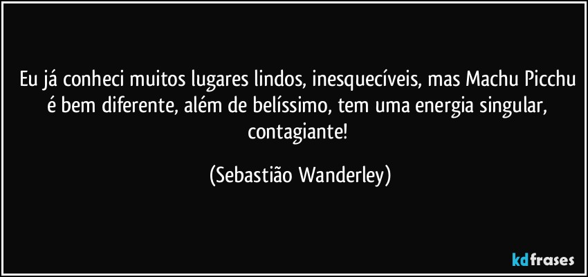Eu já conheci muitos lugares lindos, inesquecíveis, mas Machu Picchu é bem diferente, além de belíssimo, tem uma energia singular, contagiante! (Sebastião Wanderley)