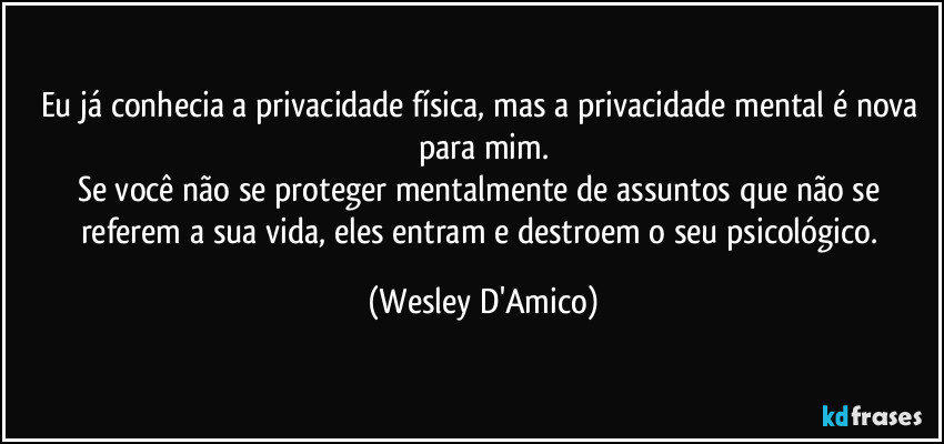 Eu já conhecia a privacidade física, mas a privacidade mental é nova para mim.
Se você não se proteger mentalmente de assuntos que não se referem a sua vida, eles entram e destroem o seu psicológico. (Wesley D'Amico)