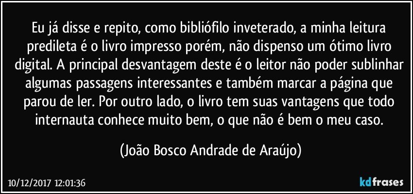 Eu já disse e repito, como bibliófilo inveterado, a minha leitura predileta é o livro impresso porém, não dispenso um ótimo livro digital. A principal desvantagem deste é o leitor não poder sublinhar algumas passagens interessantes e também marcar a página que parou de ler. Por outro lado, o livro tem suas vantagens que todo internauta conhece muito bem, o que não é bem o meu caso. (João Bosco Andrade de Araújo)