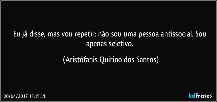 Eu já disse, mas vou repetir: não sou uma pessoa antissocial. Sou apenas seletivo. (Aristófanis Quirino dos Santos)