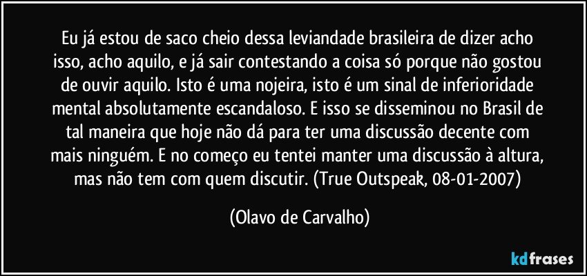 Eu já estou de saco cheio dessa leviandade brasileira de dizer acho isso, acho aquilo, e já sair contestando a coisa só porque não gostou de ouvir aquilo. Isto é uma nojeira, isto é um sinal de inferioridade mental absolutamente escandaloso. E isso se disseminou no Brasil de tal maneira que hoje não dá para ter uma discussão decente com mais ninguém. E no começo eu tentei manter uma discussão à altura, mas não tem com quem discutir. (True Outspeak, 08-01-2007) (Olavo de Carvalho)