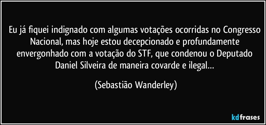 Eu já fiquei indignado com algumas votações ocorridas no Congresso Nacional, mas hoje estou decepcionado e profundamente envergonhado com a votação do STF, que condenou o Deputado Daniel Silveira de maneira covarde e ilegal… (Sebastião Wanderley)