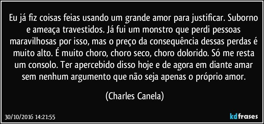 Eu já fiz coisas feias usando um grande amor para justificar. Suborno e ameaça travestidos. Já fui um monstro que perdi pessoas maravilhosas por isso, mas o preço da consequência dessas perdas é muito alto. É muito choro, choro seco, choro dolorido. Só me resta um consolo. Ter apercebido disso hoje e de agora em diante amar sem nenhum argumento que não seja apenas o próprio amor. (Charles Canela)