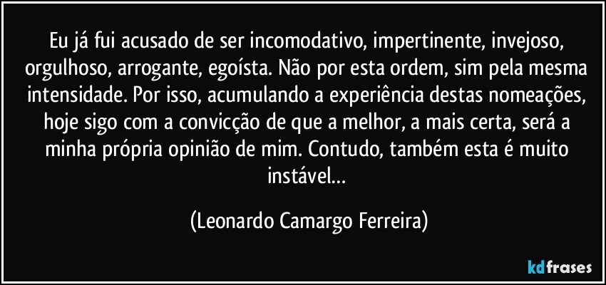 Eu já fui acusado de ser incomodativo, impertinente, invejoso, orgulhoso, arrogante, egoísta. Não por esta ordem, sim pela mesma intensidade. Por isso, acumulando a experiência destas nomeações, hoje sigo com a convicção de que a melhor, a mais certa, será a minha própria opinião de mim. Contudo, também esta é muito instável… (Leonardo Camargo Ferreira)