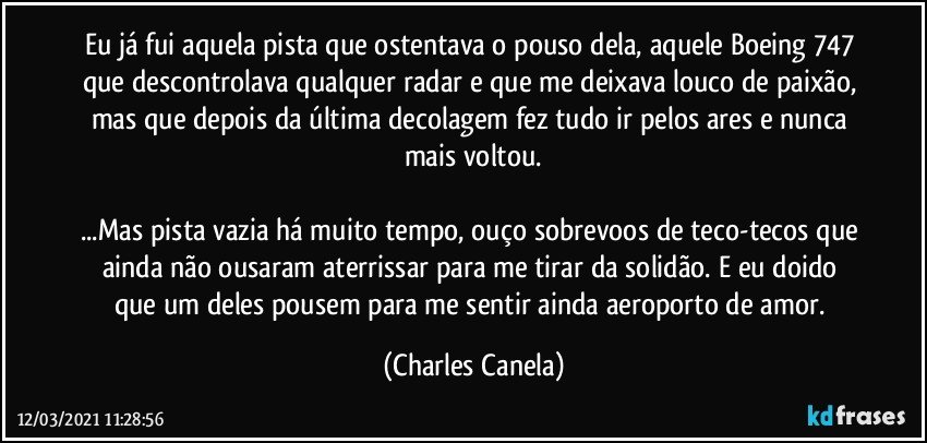 Eu já fui aquela pista que ostentava o pouso dela, aquele Boeing 747 que descontrolava qualquer radar e que me deixava louco de paixão, mas que depois da última decolagem fez tudo ir pelos ares e nunca mais voltou.

...Mas pista vazia há muito tempo, ouço sobrevoos de teco-tecos que ainda não ousaram aterrissar para me tirar da solidão. E eu doido que um deles pousem para me sentir ainda aeroporto de amor. (Charles Canela)