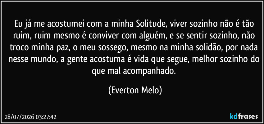 Eu já me acostumei com a minha Solitude, viver sozinho não é tão ruim, ruim mesmo é conviver com alguém, e se sentir sozinho, não troco minha paz, o meu sossego, mesmo na minha solidão, por nada nesse mundo, a gente acostuma é vida que segue, melhor sozinho do que mal acompanhado. (Everton Melo)
