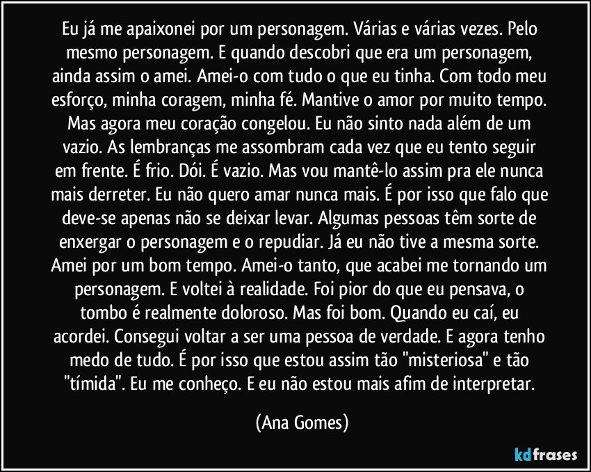 Eu já me apaixonei por um personagem. Várias e várias vezes. Pelo mesmo personagem. E quando descobri que era um personagem, ainda assim o amei. Amei-o com tudo o que eu tinha. Com todo meu esforço, minha coragem, minha fé. Mantive o amor por muito tempo. Mas agora meu coração congelou. Eu não sinto nada além de um vazio. As lembranças me assombram cada vez que eu tento seguir em frente. É frio. Dói. É vazio. Mas vou mantê-lo assim pra ele nunca mais derreter. Eu não quero amar nunca mais. É por isso que falo que deve-se apenas não se deixar levar. Algumas pessoas têm sorte de enxergar o personagem e o repudiar. Já eu não tive a mesma sorte. Amei por um bom tempo. Amei-o tanto, que acabei me tornando um personagem. E voltei à realidade. Foi pior do que eu pensava, o tombo é realmente doloroso. Mas foi bom. Quando eu caí, eu acordei. Consegui voltar a ser uma pessoa de verdade. E agora tenho medo de tudo. É por isso que estou assim tão "misteriosa" e tão "tímida". Eu me conheço. E eu não estou mais afim de interpretar. (Ana Gomes)