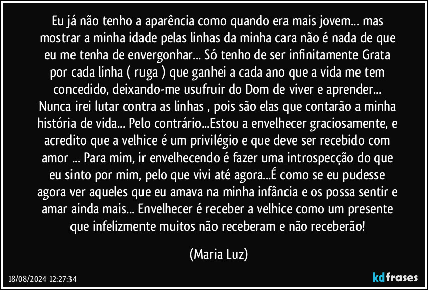 Eu já não tenho a aparência como quando era mais jovem... mas mostrar a minha idade pelas linhas da minha cara não é nada de que eu me tenha de envergonhar... Só tenho de ser infinitamente Grata por cada linha ( ruga ) que ganhei a cada ano que a vida me tem concedido, deixando-me usufruir do Dom de viver e aprender... Nunca irei lutar contra as linhas , pois são elas que contarão a minha história de vida... Pelo contrário...Estou a envelhecer graciosamente, e acredito que a velhice é um privilégio e que deve ser recebido com amor ... Para mim, ir envelhecendo é fazer uma introspecção do que eu sinto por mim, pelo que vivi até agora...É como se eu pudesse agora ver aqueles que eu amava na minha infância e os possa sentir e amar ainda mais... Envelhecer é receber a velhice como um presente que infelizmente muitos não receberam e não receberão! (Maria Luz)