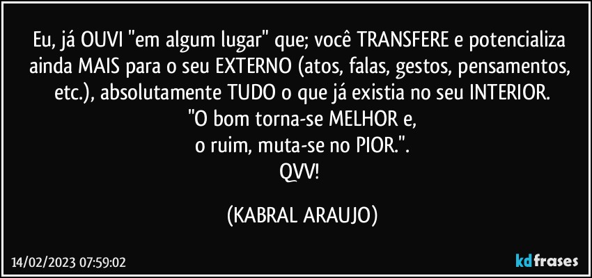 Eu, já OUVI "em algum lugar" que; você TRANSFERE e potencializa ainda MAIS para o seu EXTERNO (atos, falas, gestos, pensamentos, etc.), absolutamente TUDO o que já existia no seu INTERIOR.
"O bom torna-se MELHOR e,
o ruim, muta-se no PIOR.".
QVV! (KABRAL ARAUJO)