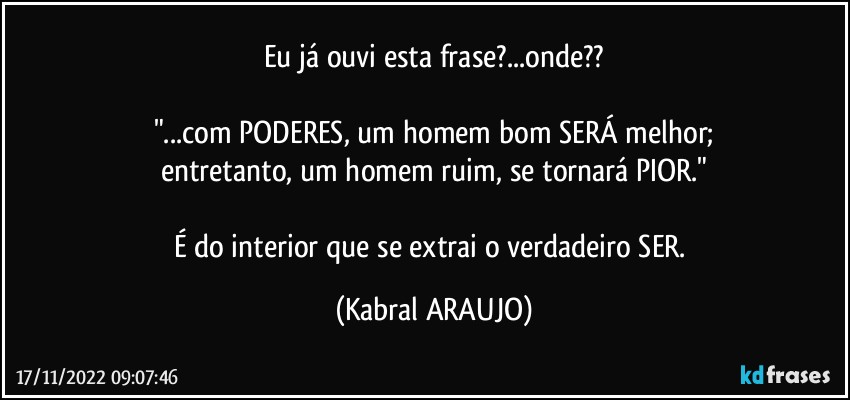 Eu já ouvi esta frase?...onde??

"...com PODERES, um homem bom SERÁ melhor;
entretanto, um homem ruim, se tornará PIOR."

É do interior que se extrai o verdadeiro SER. (KABRAL ARAUJO)