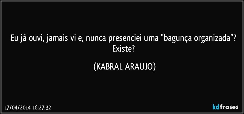 Eu já ouvi, jamais vi e, nunca presenciei uma "bagunça organizada"? Existe? (KABRAL ARAUJO)