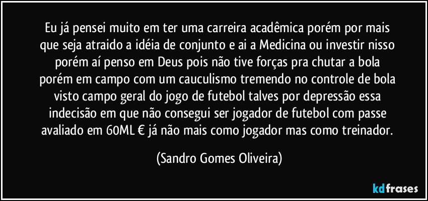 Eu já pensei muito em ter uma carreira acadêmica porém por mais que seja atraido a idéia de conjunto e ai a Medicina ou  investir nisso porém aí penso em Deus pois não tive forças pra chutar a bola porém em campo com um cauculismo tremendo no controle de bola visto campo geral do jogo de futebol talves por depressão essa indecisão em que não consegui ser jogador de futebol com passe avaliado em 60ML € já não mais como jogador mas como treinador. (Sandro Gomes Oliveira)