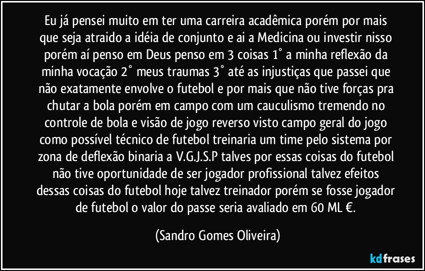 Eu já pensei muito em ter uma carreira acadêmica porém por mais que seja atraido a idéia de conjunto e ai a Medicina ou  investir nisso porém aí penso em Deus penso em 3 coisas 1° a minha reflexão da minha vocação 2° meus traumas 3° até as injustiças que passei que não exatamente envolve o futebol e por mais que não tive forças pra chutar a bola porém em campo com um cauculismo tremendo no controle de bola e visão de jogo reverso visto campo geral do jogo como possível técnico de futebol treinaria um time pelo sistema por zona de deflexão binaria a  V.G.J.S.P talves por essas coisas do futebol não tive oportunidade de ser jogador profissional talvez efeitos dessas coisas do futebol hoje talvez treinador porém se fosse jogador de futebol o valor do passe seria avaliado em 60 ML €. (Sandro Gomes Oliveira)