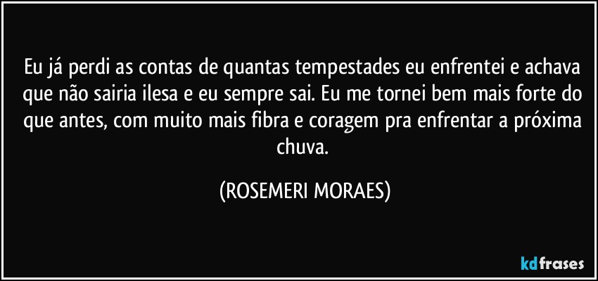 Eu já perdi as contas de quantas tempestades eu enfrentei e achava que não sairia ilesa e eu sempre sai. Eu me tornei bem mais forte do que antes, com muito mais fibra e coragem pra enfrentar a próxima chuva. (ROSEMERI MORAES)