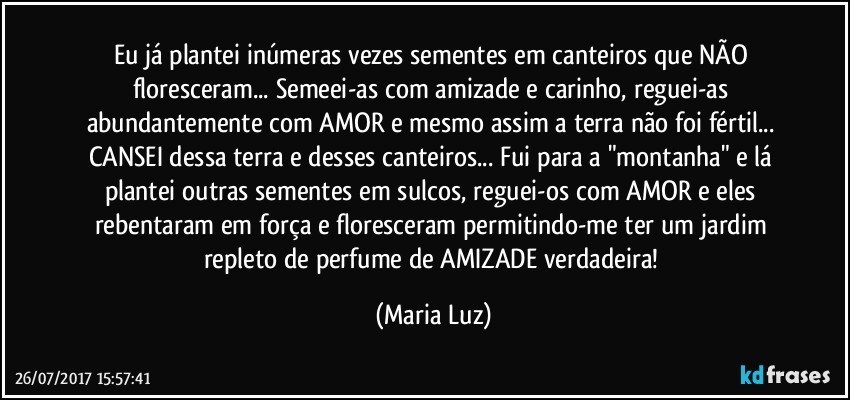 Eu já plantei inúmeras vezes sementes em canteiros que NÃO floresceram... Semeei-as com amizade e carinho, reguei-as abundantemente com AMOR e mesmo assim a terra não foi fértil... CANSEI dessa terra e desses canteiros... Fui para a "montanha" e lá plantei outras sementes em sulcos, reguei-os com AMOR e eles rebentaram em força e floresceram permitindo-me ter um jardim repleto de perfume de AMIZADE verdadeira! (Maria Luz)