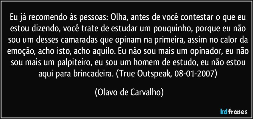 Eu já recomendo às pessoas: Olha, antes de você contestar o que eu estou dizendo, você trate de estudar um pouquinho, porque eu não sou um desses camaradas que opinam na primeira, assim no calor da emoção, acho isto, acho aquilo. Eu não sou mais um opinador, eu não sou mais um palpiteiro, eu sou um homem de estudo, eu não estou aqui para brincadeira. (True Outspeak, 08-01-2007) (Olavo de Carvalho)