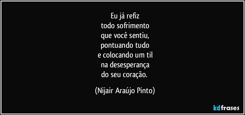 Eu já refiz
todo sofrimento
que você sentiu,
pontuando tudo
e colocando um til
na desesperança
do seu coração. (Nijair Araújo Pinto)