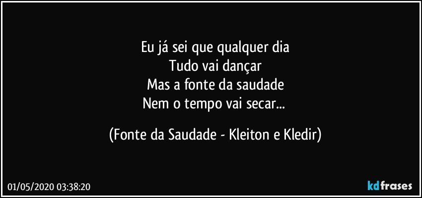 Eu já sei que qualquer dia
Tudo vai dançar
Mas a fonte da saudade
Nem o tempo vai secar... (Fonte da Saudade - Kleiton e Kledir)