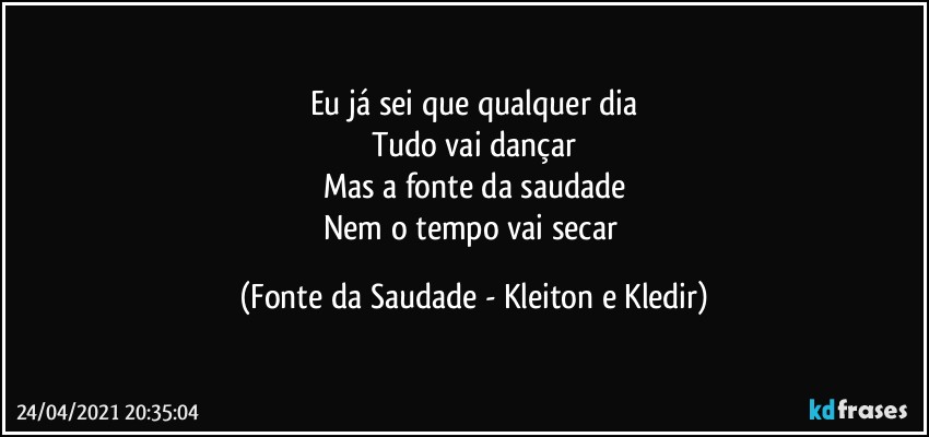 Eu já sei que qualquer dia
Tudo vai dançar
Mas a fonte da saudade
Nem o tempo vai secar (Fonte da Saudade - Kleiton e Kledir)