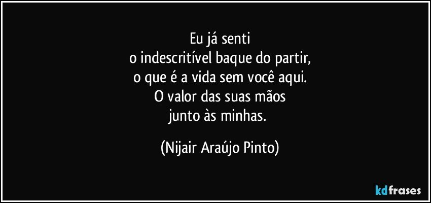 Eu já senti
o indescritível baque do partir,
o que é a vida sem você aqui.
O valor das suas mãos
junto às minhas. (Nijair Araújo Pinto)