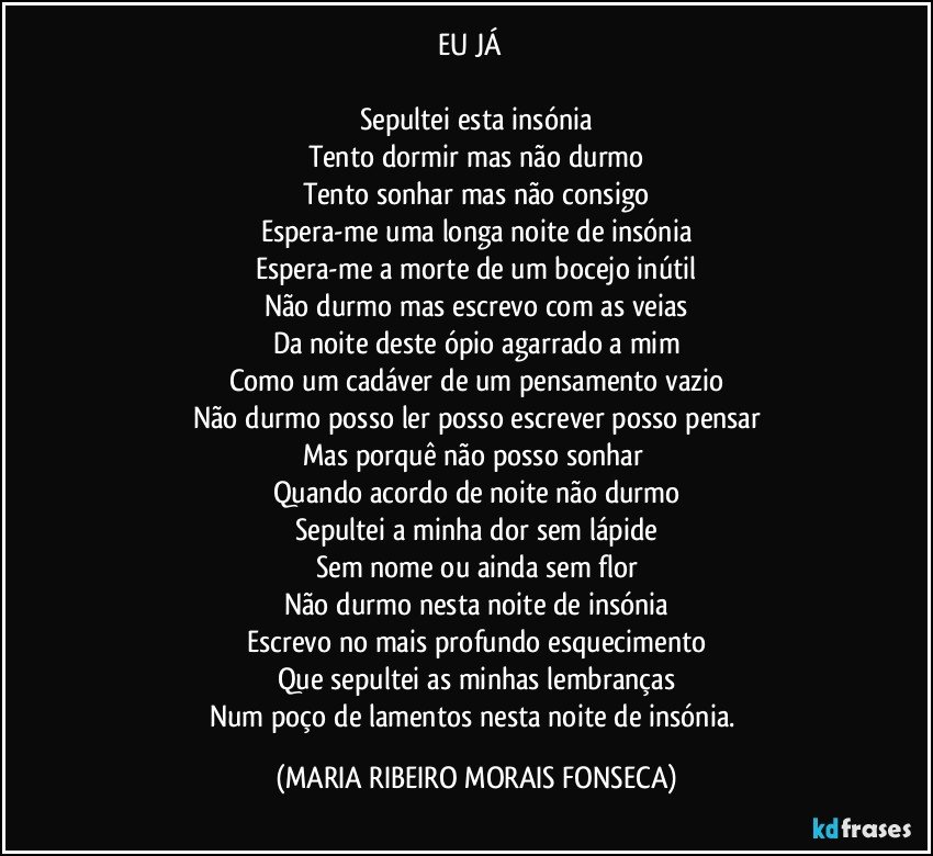 EU JÁ      

Sepultei esta insónia
Tento dormir mas não durmo
Tento sonhar mas não consigo
Espera-me uma longa noite de insónia
Espera-me a morte de um bocejo inútil
Não durmo mas escrevo com as veias
Da noite deste ópio agarrado a mim
Como um cadáver de um pensamento vazio
Não durmo posso ler posso escrever posso pensar
Mas porquê não posso sonhar 
Quando acordo de noite não durmo
Sepultei a minha dor sem lápide
Sem nome ou ainda sem flor
Não durmo nesta noite de insónia
Escrevo no mais profundo esquecimento
Que sepultei as minhas lembranças
Num poço de lamentos nesta noite de insónia. (MARIA RIBEIRO MORAIS FONSECA)