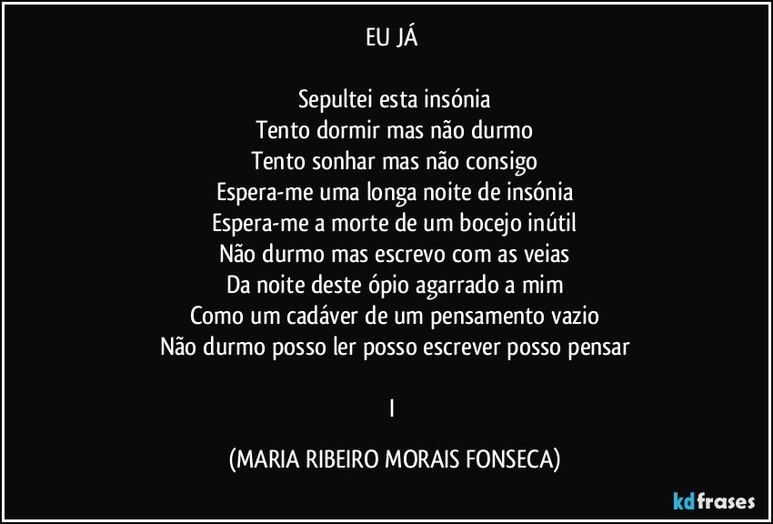 EU JÁ    

Sepultei esta insónia
Tento dormir mas não durmo
Tento sonhar mas não consigo
Espera-me uma longa noite de insónia
Espera-me a morte de um bocejo inútil
Não durmo mas escrevo com as veias
Da noite deste ópio agarrado a mim
Como um cadáver de um pensamento vazio
Não durmo posso ler posso escrever posso pensar

I (MARIA RIBEIRO MORAIS FONSECA)