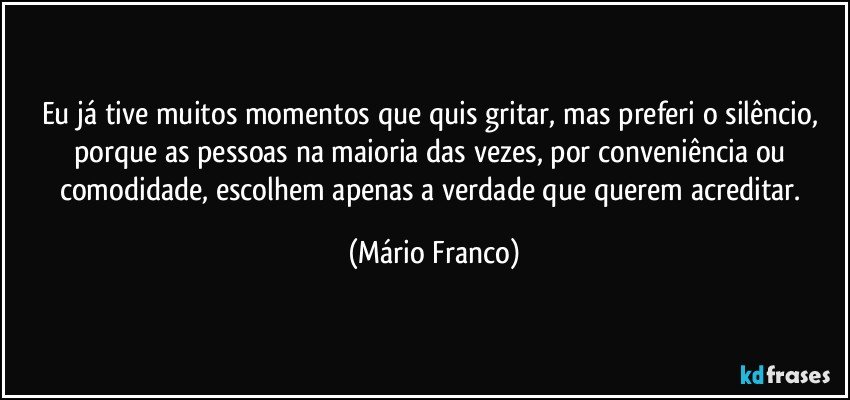 Eu já tive muitos momentos que quis gritar, mas preferi o silêncio, porque as pessoas na maioria das vezes, por conveniência ou comodidade, escolhem apenas a verdade que querem acreditar. (Mário Franco)