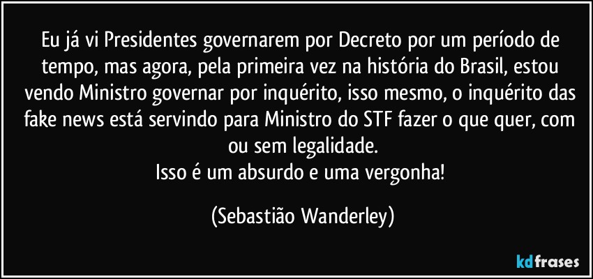 Eu já vi Presidentes governarem por Decreto por um período de tempo, mas agora, pela primeira vez na história do Brasil, estou vendo Ministro governar por inquérito, isso mesmo, o inquérito das fake news está servindo para Ministro do STF fazer o que quer, com ou sem legalidade.
Isso é um absurdo e uma vergonha! (Sebastião Wanderley)