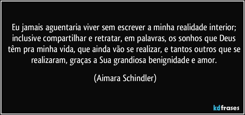 Eu jamais aguentaria viver sem escrever a minha realidade interior; inclusive compartilhar e retratar, em palavras, os sonhos que Deus têm pra minha vida, que ainda vão se realizar, e tantos outros que se realizaram, graças a Sua grandiosa benignidade e amor. (Aimara Schindler)