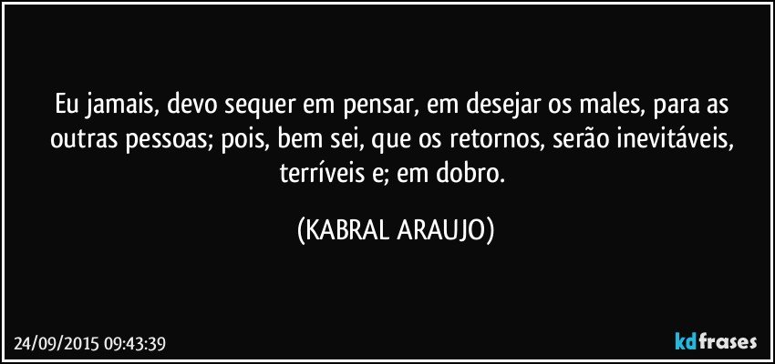 Eu jamais, devo sequer em pensar, em desejar os males, para as outras pessoas; pois, bem sei, que os retornos, serão inevitáveis, terríveis e; em dobro. (KABRAL ARAUJO)