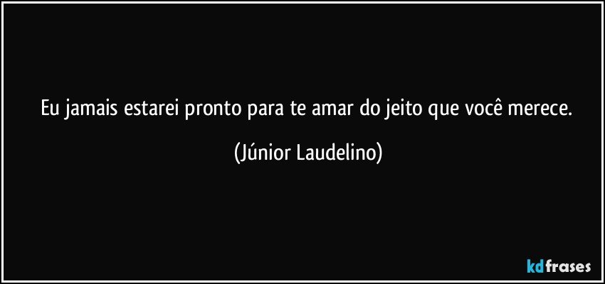 Eu jamais estarei pronto para te amar do jeito que você merece. (Júnior Laudelino)