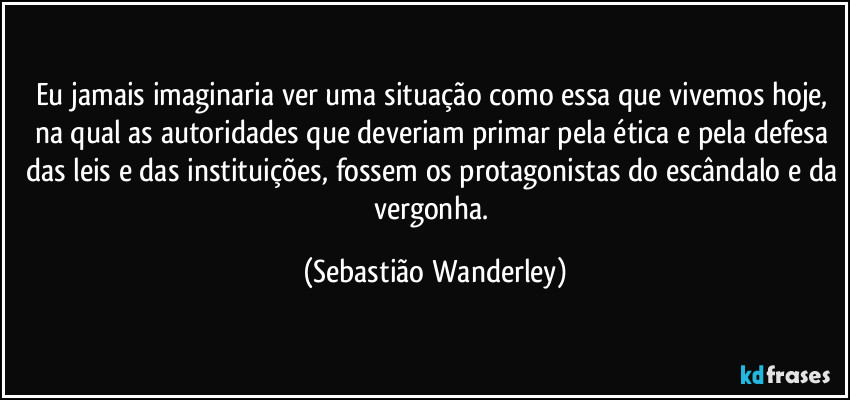 Eu jamais imaginaria ver uma situação como essa que vivemos hoje, na qual as autoridades que deveriam primar pela ética e pela defesa das leis e das instituições, fossem os protagonistas do escândalo e da vergonha. (Sebastião Wanderley)
