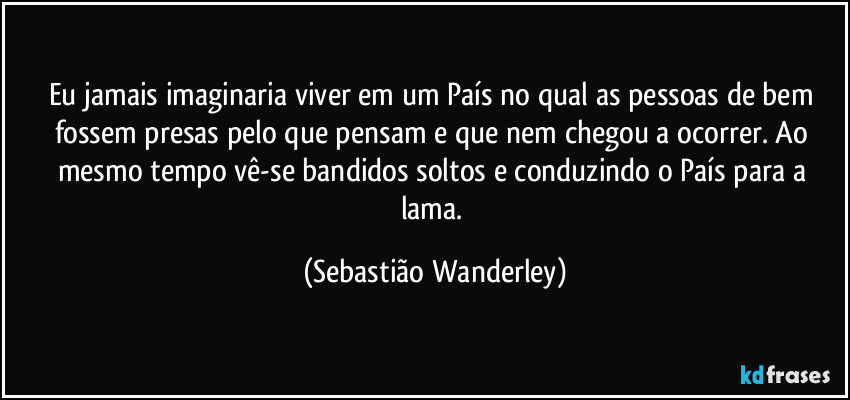 Eu jamais imaginaria viver em um País no qual as pessoas de bem fossem presas pelo que pensam e que nem chegou a ocorrer. Ao mesmo tempo vê-se bandidos soltos e conduzindo o País para a lama. (Sebastião Wanderley)