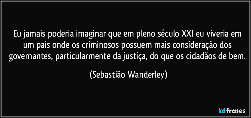 Eu jamais poderia imaginar que em pleno século XXI eu viveria em um país onde os criminosos possuem mais consideração dos governantes, particularmente da justiça, do que os cidadãos de bem. (Sebastião Wanderley)