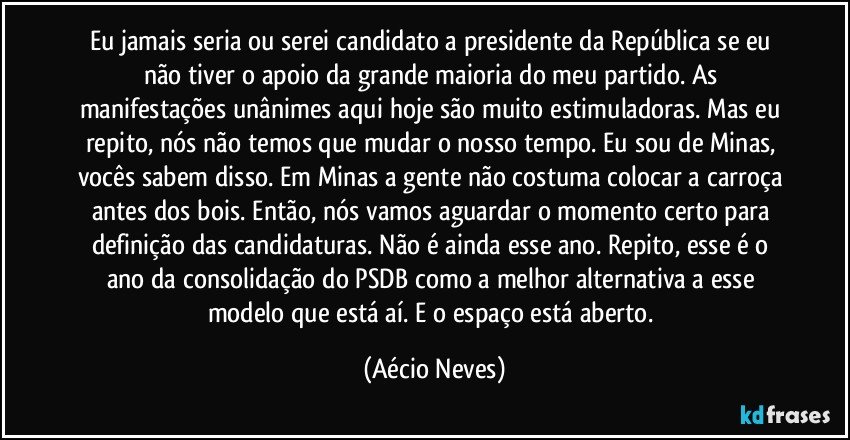 Eu jamais seria ou serei candidato a presidente da República se eu não tiver o apoio da grande maioria do meu partido. As manifestações unânimes aqui hoje são muito estimuladoras. Mas eu repito, nós não temos que mudar o nosso tempo. Eu sou de Minas, vocês sabem disso. Em Minas a gente não costuma colocar a carroça antes dos bois. Então, nós vamos aguardar o momento certo para definição das candidaturas. Não é ainda esse ano. Repito, esse é o ano da consolidação do PSDB como a melhor alternativa a esse modelo que está aí. E o espaço está aberto. (Aécio Neves)