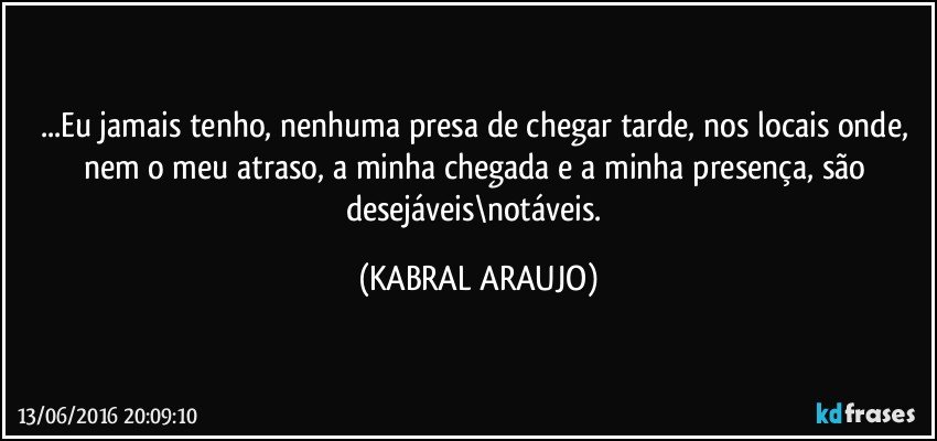 ...Eu jamais tenho, nenhuma presa de chegar tarde, nos locais onde, nem o meu atraso, a minha chegada e a minha presença, são desejáveis\notáveis. (KABRAL ARAUJO)