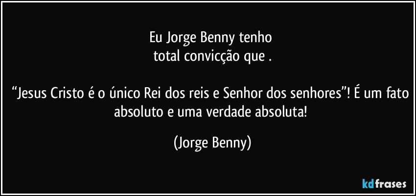 Eu Jorge Benny tenho 
total convicção que .

“Jesus Cristo é o único Rei dos reis e Senhor dos senhores”! É um fato absoluto e uma verdade absoluta! (Jorge Benny)