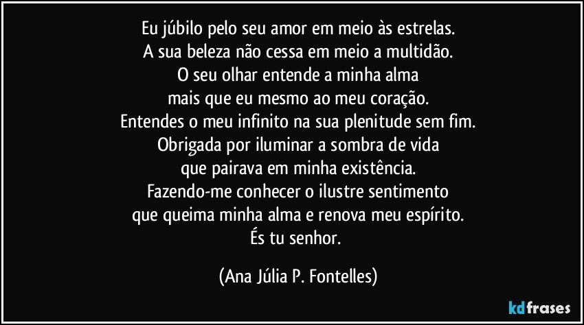 Eu júbilo pelo seu amor em meio às estrelas.
A sua beleza não cessa em meio a multidão.
O seu olhar entende a minha alma
mais que eu mesmo ao meu coração.
Entendes o meu infinito na sua plenitude sem fim.
Obrigada por iluminar a sombra de vida
que pairava em minha existência.
Fazendo-me conhecer o ilustre sentimento
que queima minha alma e renova meu espírito.
És tu senhor. (Ana Júlia P. Fontelles)